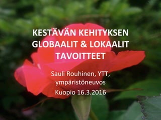 KESTÄVÄN	KEHITYKSEN	
GLOBAALIT	&	LOKAALIT	
TAVOITTEET	
Sauli	Rouhinen,	YTT,	
ympäristöneuvos	
Kuopio	16.3.2016	
 