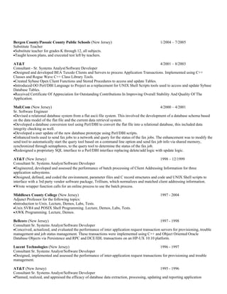Bergen County/Passaic County Public Schools (New Jersey)                                       1/2004 – 7/2005
Substitute Teacher
•Substitute teacher for grades K through 12, all subjects.
•Taught lesson plans, and executed test left by teachers.

AT&T                                                                                       4/2001 – 8/2003
Consultant - Sr. Systems Analyst/Software Developer
•Designed and developed BEA Tuxedo Clients and Servers to process Application Transactions. Implemented using C++
Classes and Rogue Wave C++ Class Library Tools.
•Created Sybase Open Client Functions and Stored Procedures to access and update Tables.
•Introduced OO Perl/DBI Language to Project as a replacement for UNIX Shell Scripts tools used to access and update Sybase
Database Tables.
•Received Certificate Of Appreciation for Outstanding Contributions In Improving Overall Stability And Quality Of The
Application.

Mail.Com (New Jersey)                                                                           4/2000 – 4/2001
Sr. Software Engineer
•Devised a relational database system from a flat ascii file system. This involved the development of a database schema based
on the data model of the flat file and the current data retrieval system.
•Developed a database conversion tool using Perl/DBI to convert the flat file into a relational database, this included data
integrity checking as well.
•Developed a user update of the new database prototype using Perl/DBI scripts.
•Enhanced tools used to send fax jobs to a network and query for the status of the fax jobs. The enhancement was to modify the
send tool to automatically start the query tool based on a command line option and send fax job info via shared memory,
synchronized through semaphores, to the query tool to determine the status of the fax job.
•Redesigned a proprietary SQL interface to a Perl/DBI interface replacing delete/add logic with update logic.

AT&T (New Jersey)                                                                           1998 – 12/1999
Consultant Sr. Systems Analyst/Software Developer
•Engineered, developed and assessed the performance of batch processing of Client Addressing Information for three
application subsystems.
•Designed, defined, and coded the environment, parameter files and C record structures and code and UNIX Shell scripts to
interface with a 3rd party vendor software package, Trillium, which normalizes and matched client addressing information.
•Wrote wrapper function calls for an online process to use the batch process.

Middlesex County College (New Jersey)                                                          1997 - 2004
Adjunct Professor for the following topics:
•Introduction to Unix. Lecture, Demos, Labs, Tests.
•Unix SVR4 and POSIX Shell Programming. Lecture, Demos, Labs, Tests.
•AWK Programming. Lecture, Demos.

Bellcore (New Jersey)                                                                         1997 - 1998
Consultant Sr. Systems Analyst/Software Developer
•Conceived, actualized, and evaluated the performance of inter application request transaction servers for provisioning, trouble
management and job status management. These transactions were implemented using C++ and Object Oriented Oracle
Database Objects via Persistence and RPC and DCE/IDL transactions on an HP-UX 10.10 platform.

Lucent Technologies (New Jersey)                                                            1996 - 1997
Consultant Sr. Systems Analyst/Software Developer
•Designed, implemented and assessed the performance of inter-application request transactions for provisioning and trouble
management.

AT&T (New Jersey)                                                                              1995 - 1996
Consultant Sr. Systems Analyst/Software Developer
•Planned, realized, and appraised the efficacy of database data extraction, processing, updating and reporting application
 