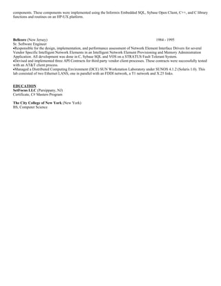 components. These components were implemented using the Informix Embedded SQL, Sybase Open Client, C++, and C library
functions and routines on an HP-UX platform.




Bellcore (New Jersey)                                                                       1984 - 1995
Sr. Software Engineer
•Responsible for the design, implementation, and performance assessment of Network Element Interface Drivers for several
Vendor Specific Intelligent Network Elements in an Intelligent Network Element Provisioning and Memory Administration
Application. All development was done in C, Sybase SQL and VOS on a STRATUS Fault Tolerant System.
•Devised and implemented three API Contracts for third party vendor client processes. These contracts were successfully tested
with an AT&T client process.
•Managed a Distributed Computing Environment (DCE) SUN Workstation Laboratory under SUNOS 4.1.2 (Solaris 1.0). This
lab consisted of two Ethernet LANS, one in parallel with an FDDI network, a T1 network and X.25 links.


EDUCATION
SetFocus LLC (Parsippany, NJ)
Certificate, C# Masters Program

The City College of New York (New York)
BS, Computer Science
 
