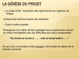 La génèse du projet•  Le projet initial : exposition des apprenants aux registres de langue Analyse des besoinsauprès des étudiants •  Suite à cetteenquête :Emergence d’un désir de faire partagerleursexpériencesvécuesen milieu homoglotte avec les difficultésquecela a engendrées: “Si j’avaiseuaccès à…….. celam’auraitaidé à……”  Ce qui nous a amenées à faire évoluernotreprojet de départ de la manièresuivante:    