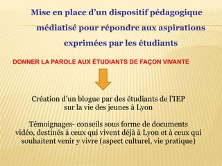 Mise en place d’un dispositifpédagogique médiatisé pour répondre aux aspirations  exprimées par les étudiants         DONNER LA PAROLE AUX ÉTUDIANTS DE FAÇON VIVANTE Création d’un blogue par des étudiants de l’IEPsur la vie des jeunes à LyonTémoignages- conseilssousforme de documents vidéo, destinés à ceux qui vivent déjà à Lyon et à ceux qui souhaitentvenir y vivre (aspect culturel, vie pratique)