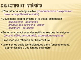 Objectifs et intérêts • S'entraîner à la langue cible(compréhension & expression orale - compréhensionécrite)• Développerl'esprit critique et le travail collaboratif        -sélectionner - autonomie        - prendre des décisions - action        - construire - co-action • Entrer en contact avec des natifsautresquel'enseignant(accent, débit, personnalité, expressions-registres)•Favoriseruneréflexionsurl’interculturel• Valoriser les outilstechnologiquesdansl’enseignement / l’apprentissaged’une langue étrangère