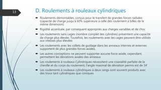 D. Roulements à rouleaux cylindriques
 Roulements démontables, conçus pour le transfert de grandes forces radiales
(capacité de charge jusqu'à 60% supérieure à celle des roulement à billes de la
même dimension)
 Rigidité accentuée, par conséquent appropriés aux charges variables et de choc
 Les roulements sans cages (nombre complet des cylindres) présentent une capacité
de charge plus élevée; Toutefois, les roulements avec les cages peuvent être utilisés
aux vitesses plus élevées
 Les roulements avec les collets de guidage dans les anneaux internes et externes
supportent de plus grandes forces axiales.
 Les autres conceptions ne peuvent supporter aucune force axiale, cependant,
permettent les déviations axiales des anneaux
 Les roulements à rouleaux Cylindriques nécessitent une coaxialité parfaite de la
cheville et du corps du roulement; l'angle maximal de déviation permis est de 34'
 Les roulements à rouleaux cylindriques à deux rangs sont souvent produits avec
des trous tant cylindriques que coniques
13
 