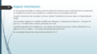 Aspect mechanism
Le mouvement possible en rotation entre les éléments entraîne que le roulement doit correspondre
au modèle de la rotule: trois mobilités en rotation dont une principale d'axe XX'.
L'aspect mécanisme est à analyser soit pour réaliser l'isostatisme soit pour gérer un hyperstatisme
dirigé.
Une première analyse sur modèle simplifié avec éléments ƒ sphériques et bague et ‚ coniques tel
que a= b définit des contacts ponctuels en A et B.
Une étude globale de la mobilité de ‚ par rapport à introduit en prenant comme référentiel (n+1)
pièces et s'il y a n billes ƒ , 2n contacts ponctuels tels que A et B.
La loi globale d'étude des mécanismes est:6p-Ns=m-h
38
 