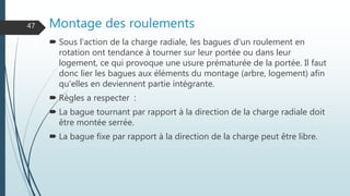 Montage des roulements
 Sous l'action de la charge radiale, les bagues d'un roulement en
rotation ont tendance à tourner sur leur portée ou dans leur
logement, ce qui provoque une usure prématurée de la portée. Il faut
donc lier les bagues aux éléments du montage (arbre, logement) afin
qu'elles en deviennent partie intégrante.
 Règles a respecter :
 La bague tournant par rapport à la direction de la charge radiale doit
être montée serrée.
 La bague fixe par rapport à la direction de la charge peut être libre.
47
 