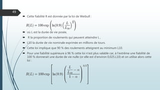  Cette fiabilité R est donnée par la loi de Weibull :
 où L est la durée de vie posée,
 R la proportion de roulements qui peuvent atteindre L ,
 L10 la durée de vie nominale exprimée en millions de tours.
 Cette loi implique que 90 % des roulements atteignent au minimum L10.
 Pour une fiabilité supérieure à 96 % cette loi n'est plus valable car, à l'extrême une fiabilité de
100 % donnerait une durée de vie nulle (or elle est d'environ 0,025.L10) et on utilise alors cette
loi :
49
 