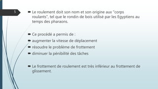  Le roulement doit son nom et son origine aux "corps
roulants", tel que le rondin de bois utilisé par les Egyptiens au
temps des pharaons.
 Ce procédé a permis de :
 augmenter la vitesse de déplacement
 résoudre le problème de frottement
 diminuer la pénibilité des tâches
 Le frottement de roulement est très inférieur au frottement de
glissement.
5
 