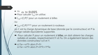  Où
 Pour calculer L10 on utilise:
 L10=(C/P)3 pour un roulement à billes
ou
 L10=(C/P)(10/3) pour un roulement à rouleaux
où C est la charge dynamique de base (donnée par le constructeur) et P la
charge radiale équivalente supportée.
 Pour calculer P pour un roulement à billes, on doit obtenir les charges
radiales et axiales, respectivement Fr et Fa. On a également besoin des
données constructeur e,X et Y.
 si Fa=<e*Fr alors P=Fr
si Fa>=e*Fr alors P=X*Fr+Y*Fa
50
 