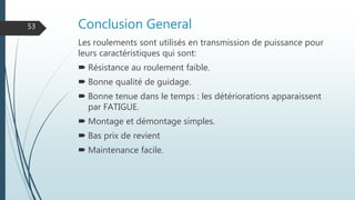 Conclusion General
Les roulements sont utilisés en transmission de puissance pour
leurs caractéristiques qui sont:
 Résistance au roulement faible.
 Bonne qualité de guidage.
 Bonne tenue dans le temps : les détériorations apparaissent
par FATIGUE.
 Montage et démontage simples.
 Bas prix de revient
 Maintenance facile.
53
 