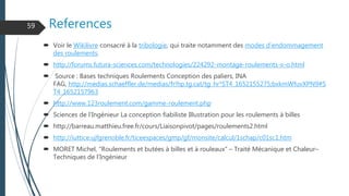 References
 Voir le Wikilivre consacré à la tribologie, qui traite notamment des modes d'endommagement
des roulements.
 http://forums.futura-sciences.com/technologies/224292-montage-roulements-x-o.html
 Source : Bases techniques Roulements Conception des paliers, INA
FAG, http://medias.schaeffler.de/medias/fr!hp.tg.cat/tg_hr*ST4_1652155275;bxkmWfuvXPN9#S
T4_1652157963
 http://www.123roulement.com/gamme-roulement.php
 Sciences de l'Ingénieur La conception fiabiliste Illustration pour les roulements à billes
 http://barreau.matthieu.free.fr/cours/Liaisonpivot/pages/roulements2.html
 http://iuttice.ujfgrenoble.fr/ticeespaces/gmp/gf/monsite/calcul/1schap/c01sc1.htm
 MORET Michel, "Roulements et butées à billes et à rouleaux" – Traité Mécanique et Chaleur–
Techniques de l’Ingénieur
59
 