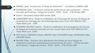  MARIAC Lydie, "Introduction à l’étude du frottement" – Les Éditions CARIMA 1980
 DUDRAGNE Gilles, "L’évolution cachée des performances des roulements" - 17ème
Journées de Printemps - Fatigue de contact - SF2M - Senlis – 27& 28 Mai 1998
 Source : Document interne SNR Janvier 2000
 LAMAGNÈRE Pierre, "Etude et modélisation de l'amorçage des fissures de fatigue de
roulement au voisinage des microhétérogénéités dans l'acier M50 (80MoCrV42)",
Thèse INSA Lyon. , 1996
 CHAMPIOT BAYARD Frédéric., "Etude et modélisation de la propagation des fissures
de fatigue de roulement amorcées en sous couche dans l'acier M50 (80MoCrV42)",
Thèse INSA Lyon. (1997)
 PIOT David, LORMAND Gérard, VINCENT Alain, FOUGERES Roger, DUDRAGNE Gilles,
GIRODIN Daniel,
 BAUDRY Gilles, "Prévision de la distribution des durées de vie en fatigue de
roulement a partir des caractéristiques inclusionnaires de l'acier" - 17ème Journées
de Printemps - Fatigue de contact - SF2M - Senlis – 27& 28 Mai 1998
60
 