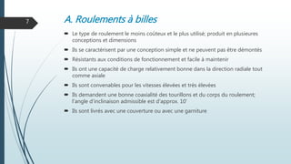 A. Roulements à billes
 Le type de roulement le moins coûteux et le plus utilisé; produit en plusieures
conceptions et dimensions
 Ils se caractérisent par une conception simple et ne peuvent pas être démontés
 Résistants aux conditions de fonctionnement et facile à maintenir
 Ils ont une capacité de charge relativement bonne dans la direction radiale tout
comme axiale
 Ils sont convenables pour les vitesses élevées et très élevées
 Ils demandent une bonne coaxialité des tourillons et du corps du roulement;
l'angle d'inclinaison admissible est d'approx. 10'
 Ils sont livrés avec une couverture ou avec une garniture
7
 