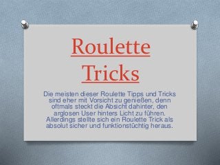 Roulette
Tricks
Die meisten dieser Roulette Tipps und Tricks
sind eher mit Vorsicht zu genießen, denn
oftmals steckt die Absicht dahinter, den
arglosen User hinters Licht zu führen.
Allerdings stellte sich ein Roulette Trick als
absolut sicher und funktionstüchtig heraus.
 