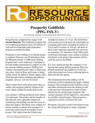 Prosperity Goldfields
                                       (PPG-TSX.V)
                          The following editorial is extracted from the April 2012-2 Issue

Prosperity has completed the merger with                  included 32 meters of 1.9 g/t. The Gold Point
Smash Minerals. The combined company has                  zone produced several intervals with highly en-
an exceptional geological team, $5 million of             couraging gold values, including 63 meters of
cash and two important gold exploration                   2.8 g/t and 5.4 meters of 10.6 g/t. All three of
projects in northern Canada.                              those zones represent important new discover-
                                                          ies spanning a 10 kilometer trend. Other gold
Prosperity is now drilling on its Kiyuk project           occurrences and target zones outline a substan-
in southern Nunavut, just 50 kilometers from              tial district-scale project that extends well be-
the Manitoba border. A 3000 meter drilling                yond the area so far drilled.
program that is now underway is intended to
provide further information in support of a lar-          It is very significant that the company is con-
ger summer drilling program. Drilling last                ducting this spring drilling program. They mo-
summer encountered gold values in three sepa-             bilized equipment and supplies in to the site
rate zones. Each of those gold zones is being             while the ground was frozen, allowing them to
further tested. In addition, further targets, iden-       drill well into the spring.
tified through surface sampling and airborne
magnetic surveys, will also be tested.           The information from this drilling will be
                                                 extremely useful in planning the larger summer
Those targets have multi-gram gold values at program. The geological team will have assays
surface and magnetic patterns similar to the     and other information from the drilling to add
zones which yielded favorable drill results.     to the previous information in order to more
                                                 effectively lay out the larger program. The
Last summer’s drilling produced some impres- summer program will be aggressive, and aimed
sive intercepts. The grades and the lengths of at carefully selected targets. That program is
the intervals were especially impressive         expected to outline a resource this year.
considering that drilling was the first tests of
three new targets. The Rusty zone yielded 157 Prosperity will gain as much information from
meters starting at surface that averaged 1.9     the spring drill program as many companies
grams per tonne (based on metallic screen
assays). The values from the Cobalt zone                                             (Continued on page 2)


A Division of ResOpp Publishing Corp.                                              www.ResourceOpportunities.com
 