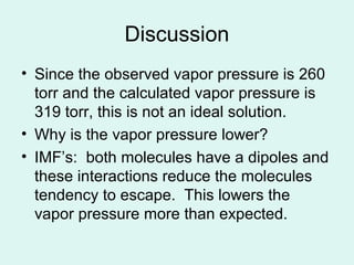 Discussion
• Since the observed vapor pressure is 260
torr and the calculated vapor pressure is
319 torr, this is not an ideal solution.
• Why is the vapor pressure lower?
• IMF’s: both molecules have a dipoles and
these interactions reduce the molecules
tendency to escape. This lowers the
vapor pressure more than expected.
 
