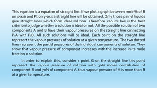 This equation is a equation of straight line. If we plot a graph between mole % of B
on x-axis and Pt on y-axis a straight line will be obtained. Only those pair of liquids
give straight lines which form ideal solution. Therefore, raoults law is the best
criterion to judge whether a solution is ideal or not. All the possible solution of two
components A and B have their vapour pressures on the straight line connecting
P0A with P0B. All such solutions will be ideal. Each point on the straight line
represent the vapour pressures of solution at a given temperature. The two dotted
lines represent the partial pressures of the individual components of solution. They
show that vapour pressure of component increases with the increase in its mole
fraction in solution.
In order to explain this, consider a point G on the straight line this point
represent the vapour pressure of solution with 30% moles contribution of
component B and 70% of component A. thus vapour pressure of A is more than B
at a given temperature.
 