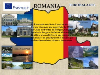 ROMANIA EUROBALADES
La Roumanie est située à sud- est de l`
Europe et couvre une superficie de 238000
km². Elle est bordée de Hongrie, Ukraine,
Moldavie, Bulgarie Sérbie et Monténégro.
Bénéficie d un relief varié qui confère à la
Roumanie un grand potentiel touristique
et des raisons d etre visiter et découverte.
 