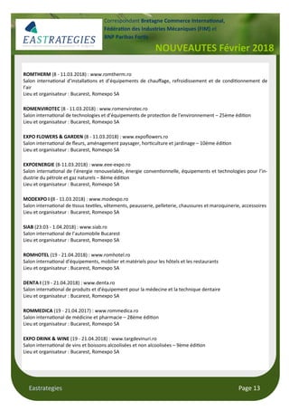 Eastrategies Page 13
NOUVEAUTES Février 2018
Correspondant Bretagne Commerce Interna#onal,
Fédéra#on des Industries Mécaniques (FIM) et
BNP Paribas For#s
ROMTHERM (8 - 11.03.2018) : www.romtherm.ro
Salon interna onal d’installa ons et d’équipements de chauﬀage, refroidissement et de condi onnement de
l’air
Lieu et organisateur : Bucarest, Romexpo SA
ROMENVIROTEC (8 - 11.03.2018) : www.romenvirotec.ro
Salon interna onal de technologies et d’équipements de protec on de l’environnement – 25ème édi on
Lieu et organisateur : Bucarest, Romexpo SA
EXPO FLOWERS & GARDEN (8 - 11.03.2018) : www.expoﬂowers.ro
Salon interna onal de ﬂeurs, aménagement paysager, hor culture et jardinage – 10ème édi on
Lieu et organisateur : Bucarest, Romexpo SA
EXPOENERGIE (8-11.03.2018) : www.eee-expo.ro
Salon interna onal de l’énergie renouvelable, énergie conven onnelle, équipements et technologies pour l’in-
dustrie du pétrole et gaz naturels – 8ème édi on
Lieu et organisateur : Bucarest, Romexpo SA
MODEXPO I (8 - 11.03.2018) : www.modexpo.ro
Salon interna onal de ssus tex les, vêtements, peausserie, pelleterie, chaussures et maroquinerie, accessoires
Lieu et organisateur : Bucarest, Romexpo SA
SIAB (23.03 - 1.04.2018) : www.siab.ro
Salon interna onal de l’automobile Bucarest
Lieu et organisateur : Bucarest, Romexpo SA
ROMHOTEL (19 - 21.04.2018) : www.romhotel.ro
Salon interna onal d’équipements, mobilier et matériels pour les hôtels et les restaurants
Lieu et organisateur : Bucarest, Romexpo SA
DENTA I (19 - 21.04.2018) : www.denta.ro
Salon interna onal de produits et d’équipement pour la médecine et la technique dentaire
Lieu et organisateur : Bucarest, Romexpo SA
ROMMEDICA (19 - 21.04.2017) : www.rommedica.ro
Salon interna onal de médicine et pharmacie – 28ème édi on
Lieu et organisateur : Bucarest, Romexpo SA
EXPO DRINK & WINE (19 - 21.04.2018) : www.targdevinuri.ro
Salon interna onal de vins et boissons alcoolisées et non alcoolisées – 9ème édi on
Lieu et organisateur : Bucarest, Romexpo SA
 