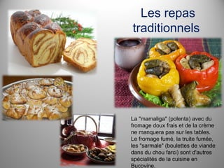 Les repas
traditionnels

La "mamaliga" (polenta) avec du
fromage doux frais et de la crème
ne manquera pas sur les tables.
Le fromage fumé, la truite fumée,
les "sarmale" (boulettes de viande
dans du chou farci) sont d'autres
spécialités de la cuisine en
Bucovine.

 