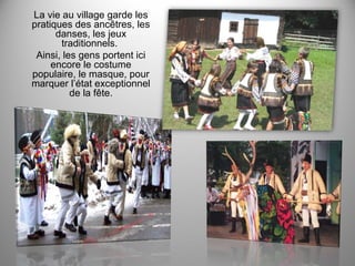 La vie au village garde les
pratiques des ancêtres, les
danses, les jeux
traditionnels.
Ainsi, les gens portent ici
encore le costume
populaire, le masque, pour
marquer l’état exceptionnel
de la fête.

 