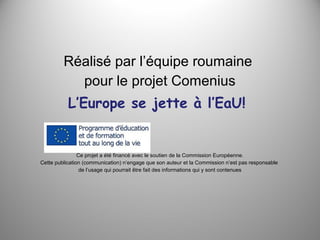 Réalisé par l’équipe roumaine
pour le projet Comenius
L’Europe se jette à l’EaU!

Ce projet a été financé avec le soutien de la Commission Européenne.
Cette publication (communication) n’engage que son auteur et la Commission n’est pas responsable
de l’usage qui pourrait être fait des informations qui y sont contenues

 