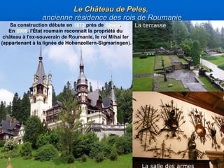 Le  C hâteau de Pel eş ,  ancienne résidence des rois de Roumanie L a salle des armes  La terrasse S a construction débute en  1873   près de  Sinaia .   En  2006 , l'État roumain reconnaît la propriété du  château à l'ex-souverain de Roumanie, le roi Mi hai Ier   ( apparten an t  à  la lign é e de  Hohenzollern-Sigmaringen) . 