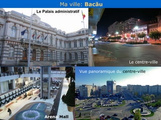 Ma ville :  Bac ău Le Palais administratif Arena  Mall Vue panoramique du  centre-ville Le centre-ville 