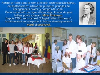 Fondé en 1955 sous le nom d’«École Technique Sanitaire», cet établissement a traversé plusieurs périodes de changements divers (y compris de nom).  On lui a accordé, en signe d’hommage, le nom du plus brillant poète roumain:  Mihai Eminescu . Depuis 2008, son nom est Colegiul “Mihai Eminescu”, établissement qui comporte 2 niveaux d’enseignement:  lycéal  et  postlycéal. 