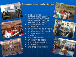 Ressources matérielles 3 laboratoires d’informatique (dont 2 laboratoires Ael, dotés d’ordinateurs pour des leçons interactives) un laboratoire de phonétique un laboratoire de biologie un laboratoire de chimie un laboratoire de physique une bibliothèque un terrain de sport une cantine scolaire un internat une chapelle scolaire 