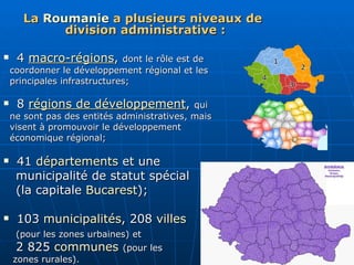 La  Roumanie  a plusieurs niveaux de division administrative : 4  macro-régions ,  dont le rôle est de  coordonner le développement régional et les  principales infrastructures; 8  régions de développement ,  qui  ne sont pas des entités administratives, mais  visent à promouvoir le développement  économique régional; 41  départements  et une  municipalité de statut spécial  (la capitale  Bucarest );  103  municipalités , 208  villes   (pour les zones urbaines) et   2 825  communes   (pour les  zones rurales).  