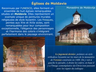 Le jugement dernier , peinture en style orthodoxe byzantin sur les murs de la monastère  de   Voroneţ  construite en 1488. On y voit à gauche le paradis, à droite les enfers, en haut il y a l'image contemplative du Christ tout puissant avec les signes du zodiaque .  Églises de Moldavie   Reconnues par l' UNESCO , elles forment un ensemble de huit églises remarquables situées en  Moldavie . Elles représentent un exemple unique de peintures murales religieuses de style byzantin. Les  fresques , peintes aux XVe et XVIe sicles, sont remarquables pour leur composition exceptionnelle, l'élégance des personnages et l'harmonie des coloris s'intégrant parfaitement dans le paysage environnant. Monastère de Moldovi ţa 