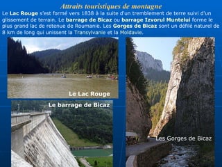 Attrait s touristiques de montagne Le  Lac Rouge  s ’ est  formé vers 1838 à la suite d'un tremblement de terre suivi d'un glissement de terrain.   Le  barrage de Bicaz  ou  barrage Izvorul Muntelui  forme le plus grand lac de retenue de Roumanie .  Les  Gorges de Bicaz  sont un défilé naturel de 8 km de long qui unissent la  Transylvanie  et la  Moldavie .   Les Gorges de Bicaz Le  Lac Ro uge Le barrage de Bicaz 