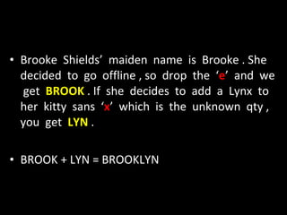 Brooke  Shields’  maiden  name  is  Brooke . She  decided  to  go  offline , so  drop  the  ‘ e ’  and  we  get  BROOK  . If  she  decides  to  add  a  Lynx  to  her  kitty  sans  ‘ x ’  which  is  the  unknown  qty , you  get  LYN  . BROOK + LYN = BROOKLYN 