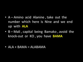 A – Amino  acid  Alanine , take  out  the  number  which  here  is  Nine  and  we  end  up  with  ALA B – Mali , capital  being  Bamako , avoid  the  knock-out  or  KO , you  have  BAMA ALA + BAMA = ALABAMA 