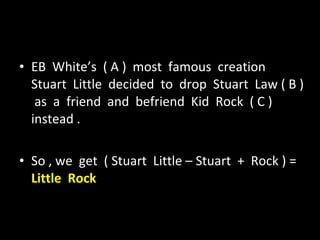 EB  White’s  ( A )  most  famous  creation  Stuart  Little  decided  to  drop  Stuart  Law ( B )  as  a  friend  and  befriend  Kid  Rock  ( C )  instead . So , we  get  ( Stuart  Little – Stuart  +  Rock ) =  Little  Rock 