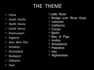 THE  THEME China South  Pacific North  Korea South  Korea Panmunjom England Dien  Bien  Phu Brooklyn Disneyland  Budapest Alabama Suez Little  Rock Bridge  over  River  Kwai Lebanon California Congo Berlin Bay  of  Pigs Arabia Woodstock Palestine Iran Afghanistan 