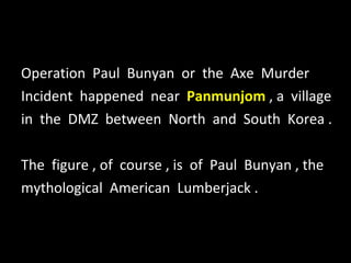 Operation  Paul  Bunyan  or  the  Axe  Murder Incident  happened  near  Panmunjom  , a  village in  the  DMZ  between  North  and  South  Korea . The  figure , of  course , is  of  Paul  Bunyan , the mythological  American  Lumberjack . 