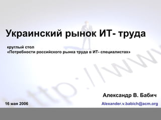 Украинский рынок ИТ- труда Александр В. Бабич  [email_address] 16  мая 2006 круглый стол  «Потребности российского рынка труда в ИТ- специалистах» 