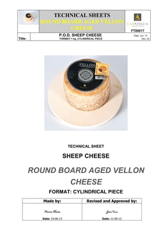 TECHNICAL SHEETS
ROUND BOARD AGED VELLON
CHEESE FT00017
Title:
P.O.D. SHEEP CHEESE Date: Jun. 13
FORMAT:1 kg. CYLINDRICAL PIECE Rev: 04
TECHNICAL SHEET
SHEEP CHEESE
ROUND BOARD AGED VELLON
CHEESE
FORMAT: CYLINDRICAL PIECE
Made by: Revised and Approved by:
Patricia MartínPatricia MartínPatricia MartínPatricia Martín
Date: 10-06-13
Jesús CruzJesús CruzJesús CruzJesús Cruz
Date: 11-06-13
 