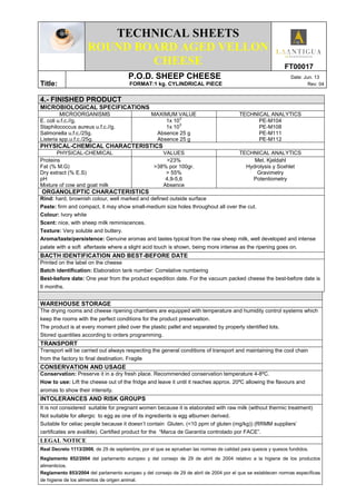 TECHNICAL SHEETS
ROUND BOARD AGED VELLON
CHEESE FT00017
Title:
P.O.D. SHEEP CHEESE Date: Jun. 13
FORMAT:1 kg. CYLINDRICAL PIECE Rev: 04
4.- FINISHED PRODUCT
MICROBIOLOGICAL SPECIFICATIONS
MICROORGANISMS MAXIMUM VALUE TECHNICAL ANALYTICS
E. coli u.f.c.//g.
Staphilococcus aureus u.f.c.//g.
Salmonella u.f.c./25g.
Listeria spp.u.f.c./25g.
1x 10
3
1x 10
3
Absence 25 g
Absence 25 g
PE-M104
PE-M108
PE-M111
PE-M112
PHYSICAL-CHEMICAL CHARACTERISTICS
PHYSICAL-CHEMICAL VALUES TECHNICAL ANALYTICS
Proteins
Fat (% M.G)
Dry extract (% E.S)
pH
Mixture of cow and goat milk
>23%
>38% por 100gr.
> 55%
4,9-5,6
Absence
Met. Kjeldahl
Hydrolysis y Soxhlet
Gravimetry
Potentiometry
ORGANOLEPTIC CHARACTERISTICS
Rind: hard, brownish colour, well marked and defined outside surface
Paste: firm and compact, it may show small-medium size holes throughout all over the cut.
Colour: Ivory white
Scent: nice, with sheep milk reminiscences.
Texture: Very soluble and buttery.
Aroma/taste/persistence: Genuine aromas and tastes typical from the raw sheep milk, well developed and intense
palate with a soft aftertaste where a slight acid touch is shown, being more intense as the ripening goes on.
BACTH IDENTIFICATION AND BEST-BEFORE DATE
Printed on the label on the cheese
Batch identification: Elaboration tank number: Correlative numbering
Best-before date: One year from the product expedition date. For the vacuum packed cheese the best-before date is
6 months.
WAREHOUSE STORAGE
The drying rooms and cheese ripening chambers are equipped with temperature and humidity control systems which
keep the rooms with the perfect conditions for the product preservation.
The product is at every moment piled over the plastic pallet and separated by properly identified lots.
Stored quantities according to orders programming.
TRANSPORT
Transport will be carried out always respecting the general conditions of transport and maintaining the cool chain
from the factory to final destination. Fragile
CONSERVATION AND USAGE
Conservation: Preserve it in a dry fresh place. Recommended conservation temperature 4-8ºC.
How to use: Lift the cheese out of the fridge and leave it until it reaches approx. 20ºC allowing the flavours and
aromas to show their intensity.
INTOLERANCES AND RISK GROUPS
It is not considered suitable for pregnant women because it is elaborated with raw milk (without thermic treatment)
Not suitable for allergic to egg as one of its ingredients is egg albumen derived.
Suitable for celiac people because it doesn’t contain Gluten. (<10 ppm of gluten (mg/kg)) (RRMM suppliers’
certificates are availble). Certified product for the “Marca de Garantía controlado por FACE”.
LEGAL NOTICE
Real Decreto 1113/2006, de 29 de septiembre, por el que se aprueban las normas de calidad para quesos y quesos fundidos.
Reglamento 852/2004 del parlamento europeo y del consejo de 29 de abril de 2004 relativo a la higiene de los productos
alimenticios.
Reglamento 853/2004 del parlamento europeo y del consejo de 29 de abril de 2004 por el que se establecen normas específicas
de higiene de los alimentos de origen animal.
 