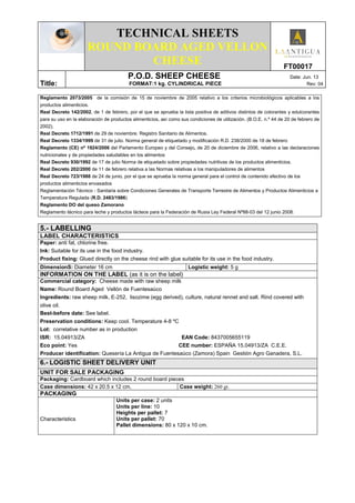 TECHNICAL SHEETS
ROUND BOARD AGED VELLON
CHEESE FT00017
Title:
P.O.D. SHEEP CHEESE Date: Jun. 13
FORMAT:1 kg. CYLINDRICAL PIECE Rev: 04
Reglamento 2073/2005 de la comisión de 15 de noviembre de 2005 relativo a los criterios microbiológicos aplicables a los
productos alimenticios.
Real Decreto 142/2002, de 1 de febrero, por el que se aprueba la lista positiva de aditivos distintos de colorantes y edulcorantes
para su uso en la elaboración de productos alimenticios, así como sus condiciones de utilización. (B.O.E. n.º 44 de 20 de febrero de
2002).
Real Decreto 1712/1991 de 29 de noviembre. Registro Sanitario de Alimentos.
Real Decreto 1334/1999 de 31 de julio. Norma general de etiquetado y modificación R.D. 238/2000 de 18 de febrero
Reglamento (CE) nº 1924/2006 del Parlamento Europeo y del Consejo, de 20 de diciembre de 2006, relativo a las declaraciones
nutricionales y de propiedades saludables en los alimentos
Real Decreto 930/1992 de 17 de julio Norma de etiquetado sobre propiedades nutritivas de los productos alimenticios.
Real Decreto 202/2000 de 11 de febrero relativa a las Normas relativas a los manipuladores de alimentos
Real Decreto 723/1988 de 24 de junio, por el que se aprueba la norma general para el control de contenido efectivo de los
productos alimenticios envasados
Reglamentación Técnico - Sanitaria sobre Condiciones Generales de Transporte Terrestre de Alimentos y Productos Alimenticios a
Temperatura Regulada (R.D. 2483/1986)
Reglamento DO del queso Zamorano
Reglamento técnico para leche y productos lácteos para la Federación de Rusia Ley Federal Nº88-03 del 12 junio 2008.
5.- LABELLING
LABEL CHARACTERISTICS
Paper: anti fat, chlorine free.
Ink: Suitable for its use in the food industry.
Product fixing: Glued directly on the cheese rind with glue suitable for its use in the food industry.
DimensionS: Diameter 16 cm Logistic weight: 5 g
INFORMATION ON THE LABEL (as it is on the label)
Commercial category: Cheese made with raw sheep milk
Name: Round Board Aged Vellón de Fuentesaúco
Ingredients: raw sheep milk, E-252, lisozime (egg derived), culture, natural rennet and salt. Rind covered with
olive oil.
Best-before date: See label.
Preservation conditions: Keep cool. Temperature 4-8 ºC
Lot: correlative number as in production
ISR: 15.04913/ZA EAN Code: 8437005655119
Eco point: Yes CEE number: ESPAÑA 15.04913/ZA C.E.E.
Producer identification: Quesería La Antigua de Fuentesaúco (Zamora) Spain Gestión Agro Ganadera, S.L.
6.- LOGISTIC SHEET DELIVERY UNIT
UNIT FOR SALE PACKAGING
Packaging: Cardboard which includes 2 round board pieces
Case dimensions: 42 x 20.5 x 12 cm. Case weight: 260 gr.
PACKAGING
Characteristics
Units per case: 2 units
Units per line: 10
Heights per pallet: 7
Units per pallet: 70
Pallet dimensions: 80 x 120 x 10 cm.
 