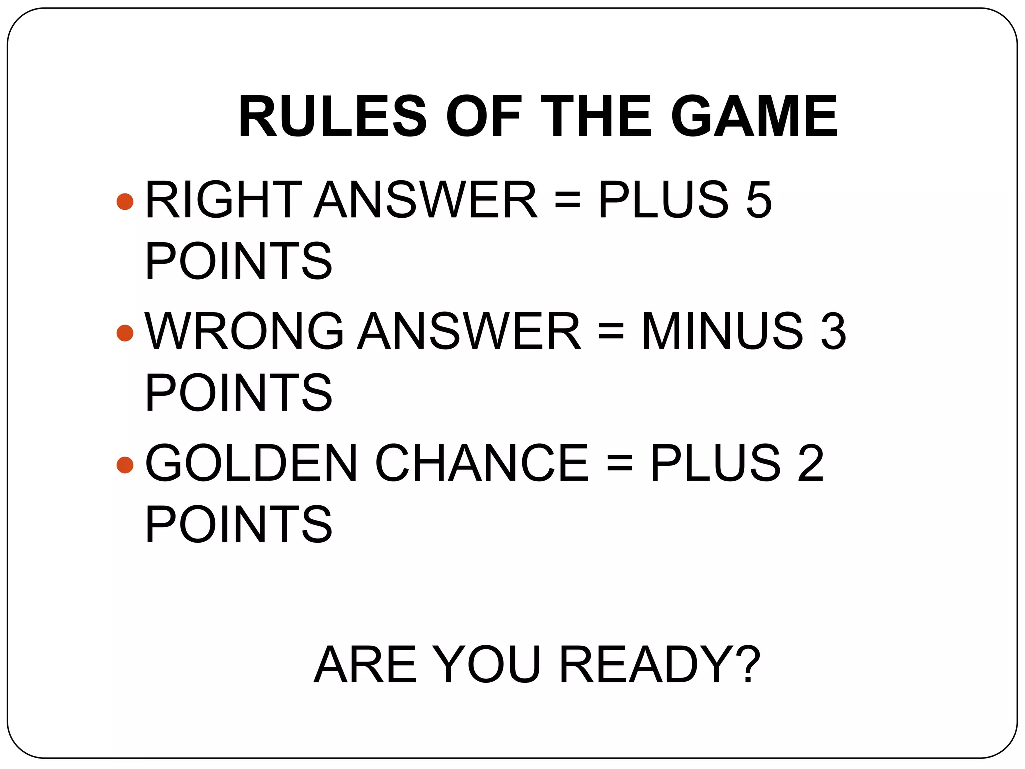 RULES OF THE GAME
 RIGHT ANSWER = PLUS 5
POINTS
 WRONG ANSWER = MINUS 3
POINTS
 GOLDEN CHANCE = PLUS 2
POINTS
ARE YOU READY?
 