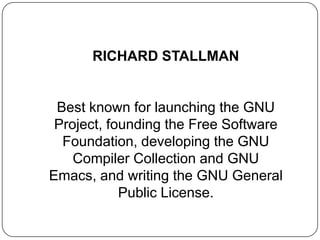 RICHARD STALLMAN
Best known for launching the GNU
Project, founding the Free Software
Foundation, developing the GNU
Compiler Collection and GNU
Emacs, and writing the GNU General
Public License.
 