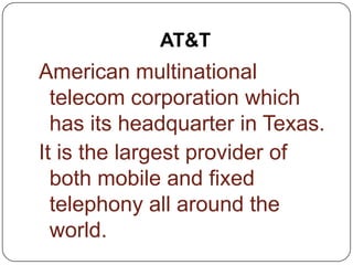 AT&T
American multinational
telecom corporation which
has its headquarter in Texas.
It is the largest provider of
both mobile and fixed
telephony all around the
world.
 