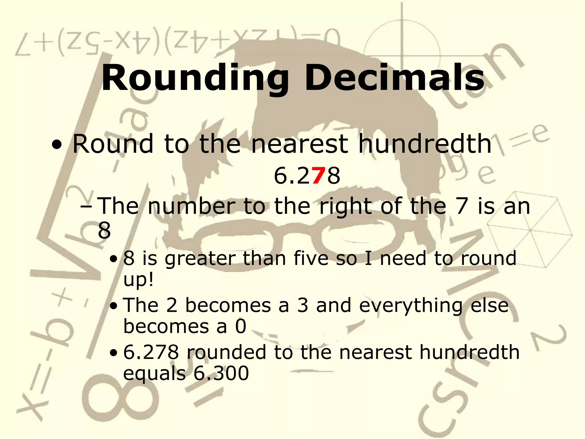 Rounding Decimals Round to the nearest hundredth 6.2 7 8 The number to the right of the 7 is an 8 8 is greater than five so I need to round up! The 2 becomes a 3 and everything else becomes a 0 6.278 rounded to the nearest hundredth equals 6.300 