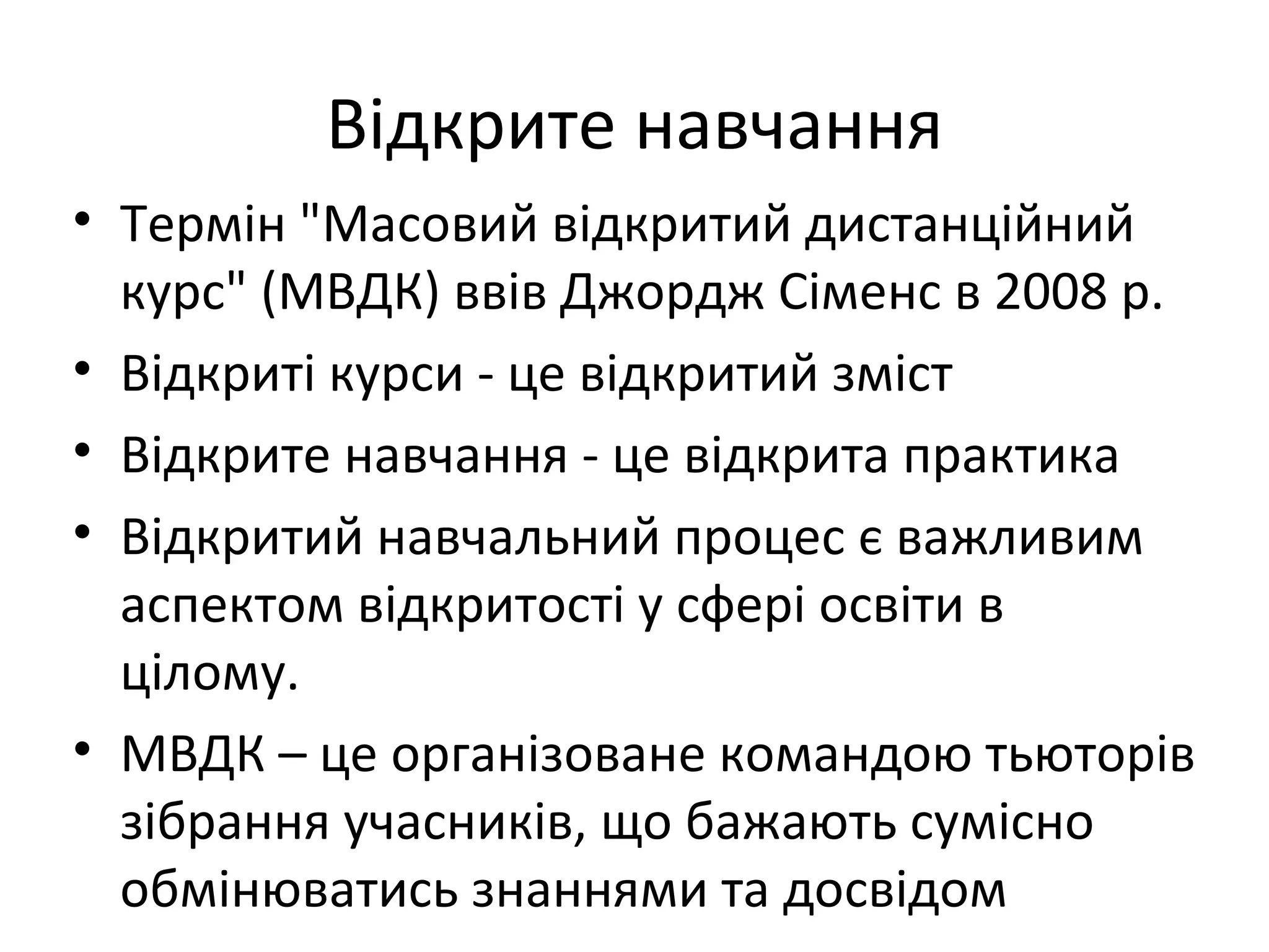 Відкрите навчання
• Термін "Масовий відкритий дистанційний
  курс" (МВДК) ввів Джордж Сіменс в 2008 р.
• Відкриті курси - це відкритий зміст
• Відкрите навчання - це відкрита практика
• Відкритий навчальний процес є важливим
  аспектом відкритості у сфері освіти в
  цілому.
• МВДК – це організоване командою тьюторів
  зібрання учасників, що бажають сумісно
  обмінюватись знаннями та досвідом
 