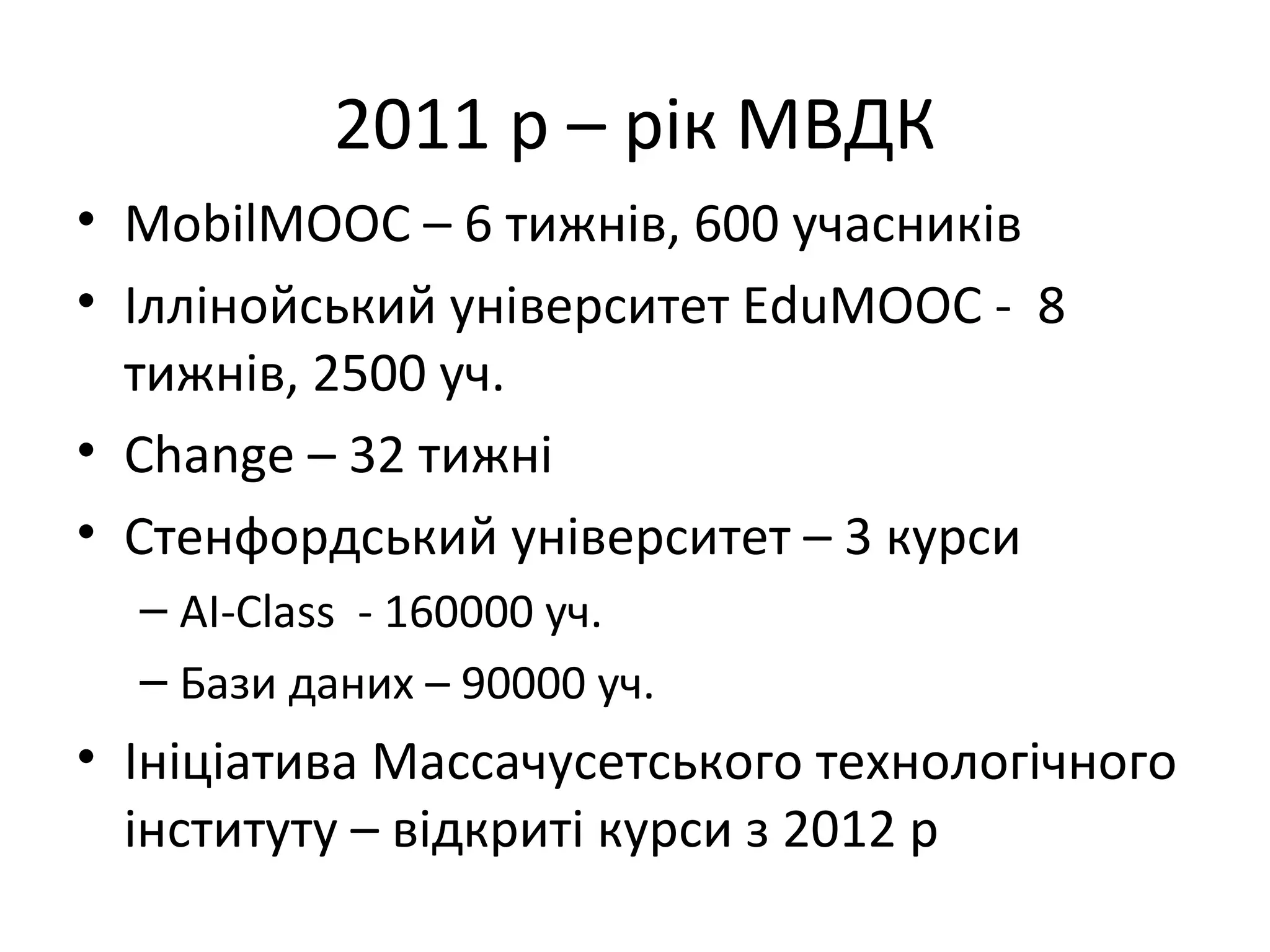 2011 р – рік МВДК
• MobilMOOC – 6 тижнів, 600 учасників
• Іллінойський університет EduMOOC - 8
  тижнів, 2500 уч.
• Change – 32 тижні
• Стенфордський університет – 3 курси
  – AI-Class - 160000 уч.
  – Бази даних – 90000 уч.
• Ініціатива Массачусетського технологічного
  інституту – відкриті курси з 2012 р
 