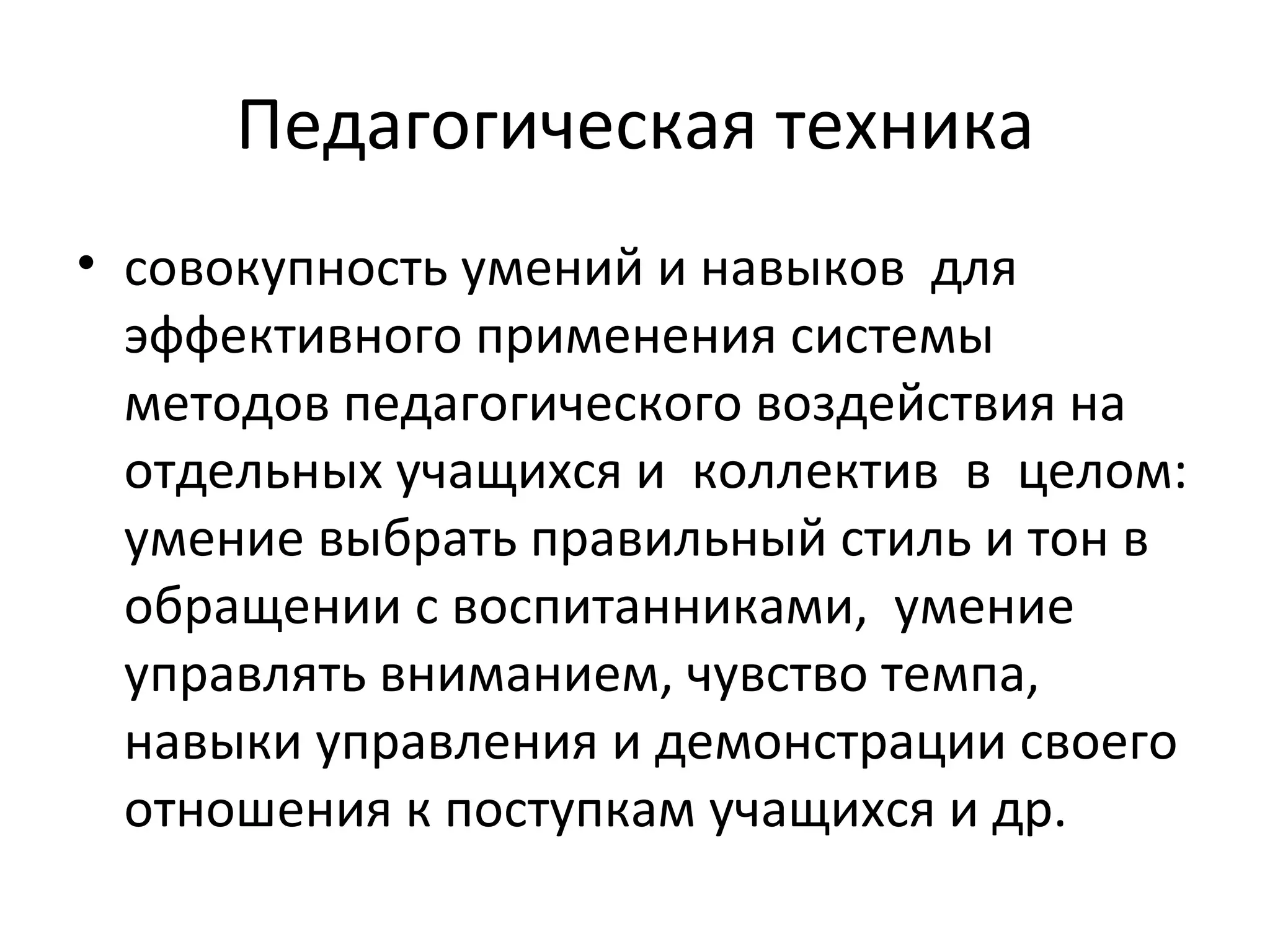 Педагогическая техника
• совокупность умений и навыков для
  эффективного применения системы
  методов педагогического воздействия на
  отдельных учащихся и коллектив в целом:
  умение выбрать правильный стиль и тон в
  обращении с воспитанниками, умение
  управлять вниманием, чувство темпа,
  навыки управления и демонстрации своего
  отношения к поступкам учащихся и др.
 