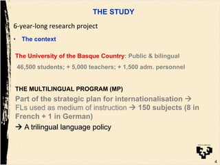 4
The University of the Basque Country: Public & bilingual
46,500 students; + 5,000 teachers; + 1,500 adm. personnel
THE MULTILINGUAL PROGRAM (MP)
Part of the strategic plan for internationalisation !
FLs used as medium of instruction ! 150 subjects (8 in
French + 1 in German)
! A trilingual language policy
THE STUDY
6#year#long!research!project
•  The context
 