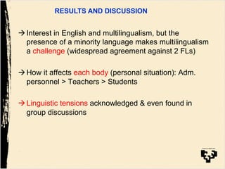 ! Interest in English and multilingualism, but the
presence of a minority language makes multilingualism
a challenge (widespread agreement against 2 FLs)
! How it affects each body (personal situation): Adm.
personnel > Teachers > Students
! Linguistic tensions acknowledged & even found in
group discussions
RESULTS AND DISCUSSION
 